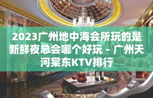 2023广州地中海会所玩的是新鲜夜总会哪个好玩 – 广州天河棠东KTV排行