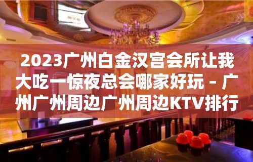 2023广州白金汉宫会所让我大吃一惊夜总会哪家好玩 – 广州广州周边广州周边KTV排行