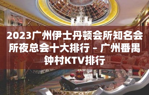 2023广州伊士丹顿会所知名会所夜总会十大排行 – 广州番禺钟村KTV排行