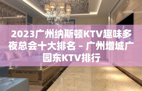 2023广州纳斯顿KTV趣味多夜总会十大排名 – 广州增城广园东KTV排行