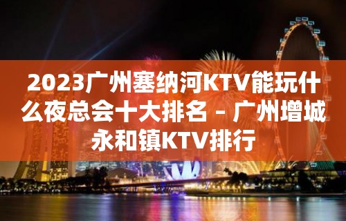 2023广州塞纳河KTV能玩什么夜总会十大排名 – 广州增城永和镇KTV排行