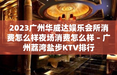 2023广州华威达娱乐会所消费怎么样夜场消费怎么样 – 广州荔湾盐步KTV排行