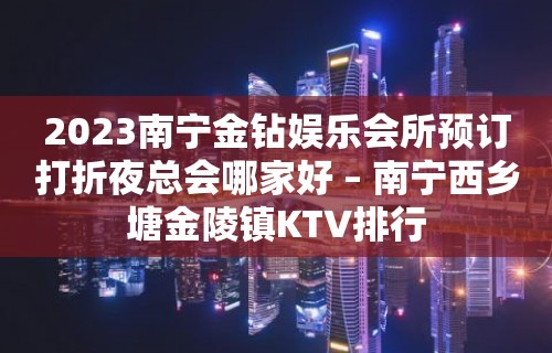 2023南宁金钻娱乐会所预订打折夜总会哪家好 – 南宁西乡塘金陵镇KTV排行