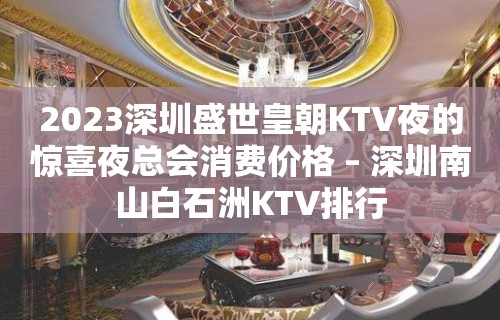 2023深圳盛世皇朝KTV夜的惊喜夜总会消费价格 – 深圳南山白石洲KTV排行