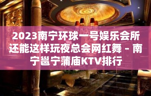 2023南宁环球一号娱乐会所还能这样玩夜总会网红舞 – 南宁邕宁蒲庙KTV排行