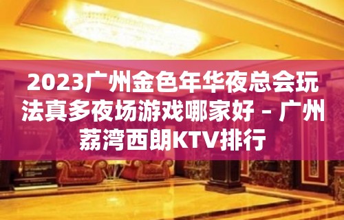 2023广州金色年华夜总会玩法真多夜场游戏哪家好 – 广州荔湾西朗KTV排行