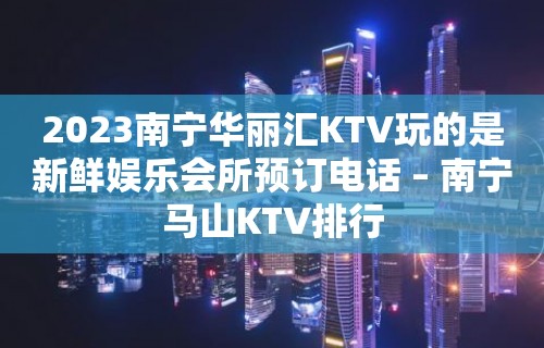 2023南宁华丽汇KTV玩的是新鲜娱乐会所预订电话 – 南宁马山KTV排行