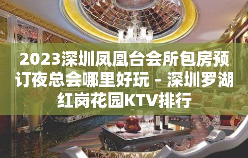 2023深圳凤凰台会所包房预订夜总会哪里好玩 – 深圳罗湖红岗花园KTV排行