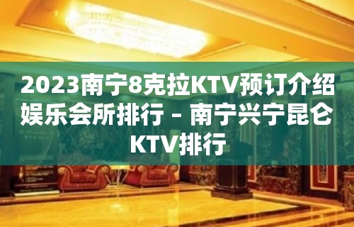 2023南宁8克拉KTV预订介绍娱乐会所排行 – 南宁兴宁昆仑KTV排行