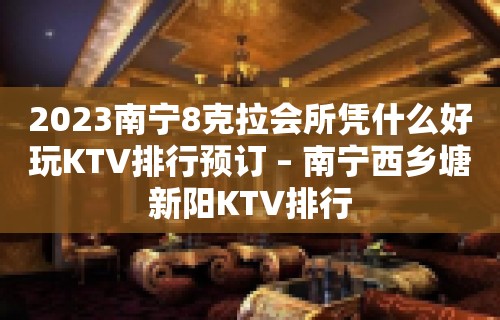 2023南宁8克拉会所凭什么好玩KTV排行预订 – 南宁西乡塘新阳KTV排行