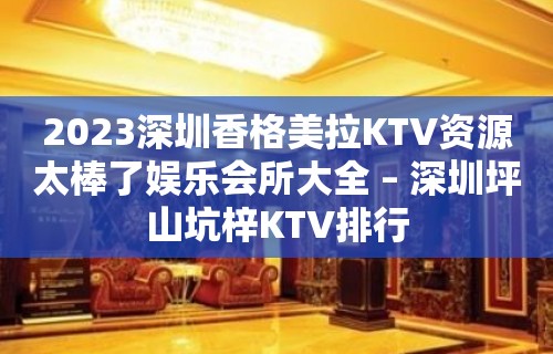 2023深圳香格美拉KTV资源太棒了娱乐会所大全 – 深圳坪山坑梓KTV排行