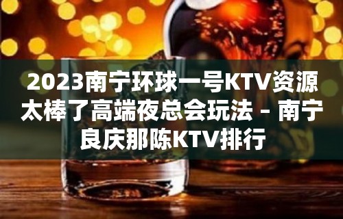 2023南宁环球一号KTV资源太棒了高端夜总会玩法 – 南宁良庆那陈KTV排行