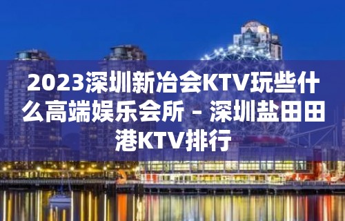 2023深圳新冶会KTV玩些什么高端娱乐会所 – 深圳盐田田港KTV排行