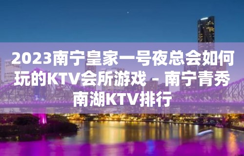 2023南宁皇家一号夜总会如何玩的KTV会所游戏 – 南宁青秀南湖KTV排行