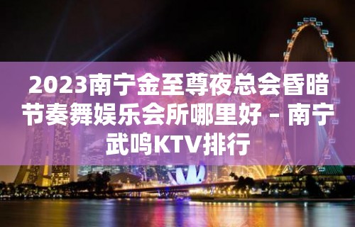 2023南宁金至尊夜总会昏暗节奏舞娱乐会所哪里好 – 南宁武鸣KTV排行