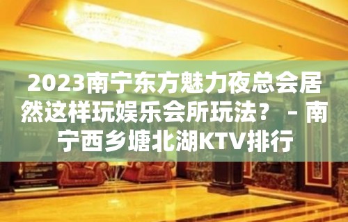 2023南宁东方魅力夜总会居然这样玩娱乐会所玩法？ – 南宁西乡塘北湖KTV排行