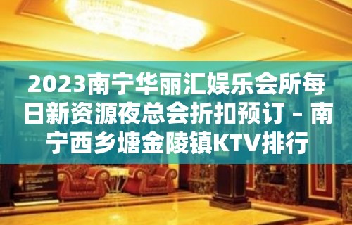 2023南宁华丽汇娱乐会所每日新资源夜总会折扣预订 – 南宁西乡塘金陵镇KTV排行