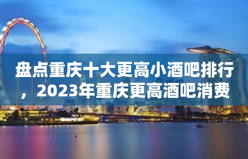 盘点重庆十大更高小酒吧排行，2023年重庆更高酒吧消费