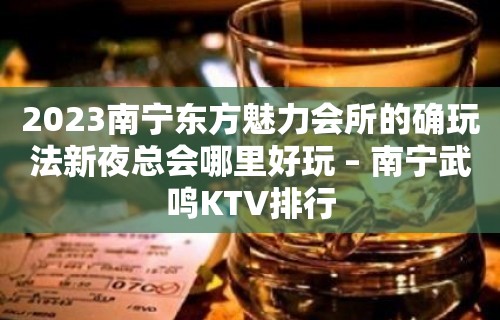 2023南宁东方魅力会所的确玩法新夜总会哪里好玩 – 南宁武鸣KTV排行