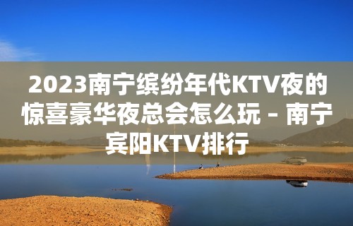 2023南宁缤纷年代KTV夜的惊喜豪华夜总会怎么玩 – 南宁宾阳KTV排行