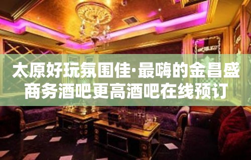 太原好玩氛围佳·最嗨的金昌盛商务酒吧更高酒吧在线预订