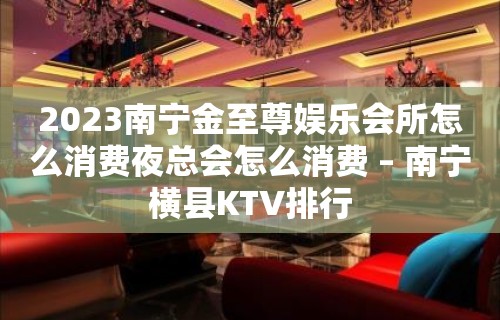 2023南宁金至尊娱乐会所怎么消费夜总会怎么消费 – 南宁横县KTV排行