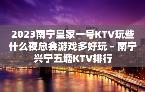 2023南宁皇家一号KTV玩些什么夜总会游戏多好玩 – 南宁兴宁五塘KTV排行