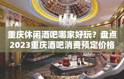 重庆休闲酒吧哪家好玩？盘点2023重庆酒吧消费预定价格