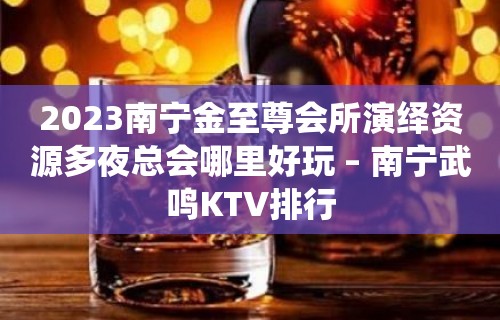 2023南宁金至尊会所演绎资源多夜总会哪里好玩 – 南宁武鸣KTV排行