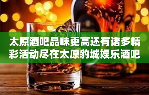 太原酒吧品味更高还有诸多精彩活动尽在太原豹城娱乐酒吧