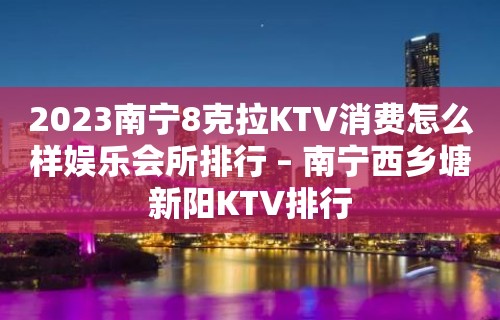 2023南宁8克拉KTV消费怎么样娱乐会所排行 – 南宁西乡塘新阳KTV排行