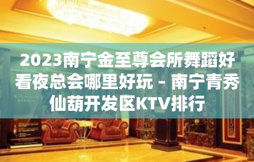 2023南宁金至尊会所舞蹈好看夜总会哪里好玩 – 南宁青秀仙葫开发区KTV排行