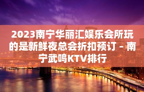 2023南宁华丽汇娱乐会所玩的是新鲜夜总会折扣预订 – 南宁武鸣KTV排行