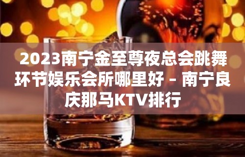 2023南宁金至尊夜总会跳舞环节娱乐会所哪里好 – 南宁良庆那马KTV排行