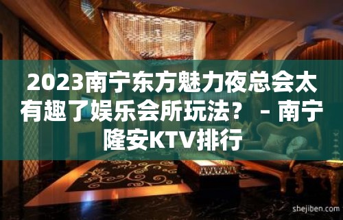 2023南宁东方魅力夜总会太有趣了娱乐会所玩法？ – 南宁隆安KTV排行