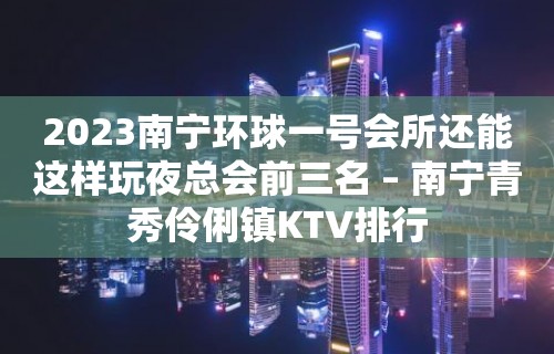 2023南宁环球一号会所还能这样玩夜总会前三名 – 南宁青秀伶俐镇KTV排行