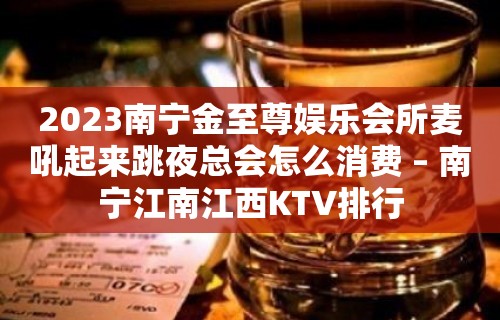 2023南宁金至尊娱乐会所麦吼起来跳夜总会怎么消费 – 南宁江南江西KTV排行