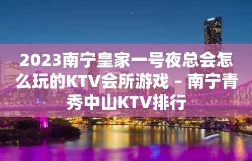 2023南宁皇家一号夜总会怎么玩的KTV会所游戏 – 南宁青秀中山KTV排行