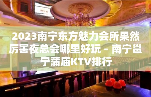 2023南宁东方魅力会所果然厉害夜总会哪里好玩 – 南宁邕宁蒲庙KTV排行