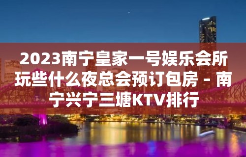 2023南宁皇家一号娱乐会所玩些什么夜总会预订包房 – 南宁兴宁三塘KTV排行