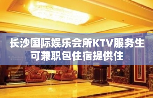 长沙国际娱乐会所KTV服务生可兼职包住宿提供住