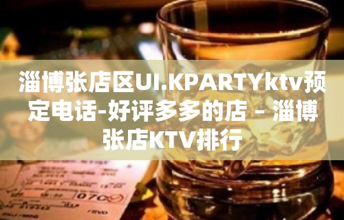 淄博张店区UI.KPARTYktv预定电话-好评多多的店 – 淄博张店KTV排行