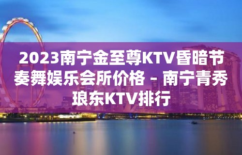 2023南宁金至尊KTV昏暗节奏舞娱乐会所价格 – 南宁青秀琅东KTV排行