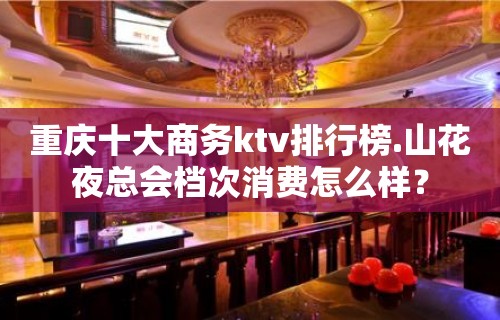 重庆十大商务ktv排行榜.山花夜总会档次消费怎么样？