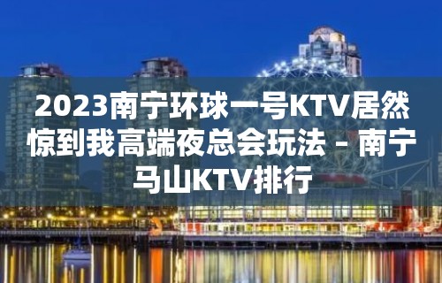 2023南宁环球一号KTV居然惊到我高端夜总会玩法 – 南宁马山KTV排行