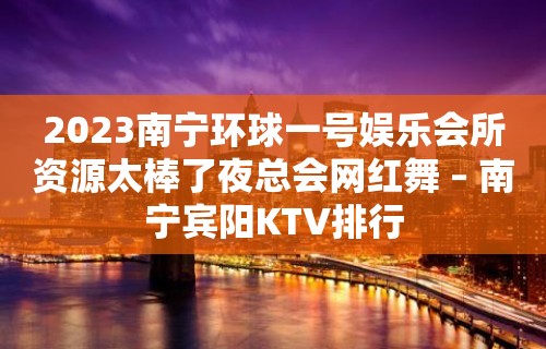 2023南宁环球一号娱乐会所资源太棒了夜总会网红舞 – 南宁宾阳KTV排行