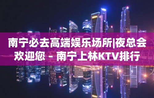 南宁必去高端娱乐场所|夜总会欢迎您 – 南宁上林KTV排行