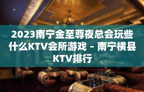 2023南宁金至尊夜总会玩些什么KTV会所游戏 – 南宁横县KTV排行