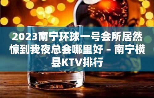 2023南宁环球一号会所居然惊到我夜总会哪里好 – 南宁横县KTV排行