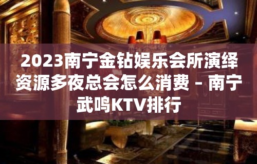 2023南宁金钻娱乐会所演绎资源多夜总会怎么消费 – 南宁武鸣KTV排行